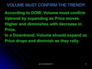 VOLUME MUST CONFIRM THE TREND!!!
According to DOW, Volume must confirm
Uptrend by expanding as Price moves
Higher and diminishes with decrease in
Price.
In a Downtrend, Volume should expand as
Price drops and diminish as they rally.




                @ B.V.RUDRAMURTHY     16
 