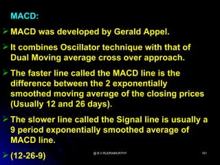 MACD:
 MACD was developed by Gerald Appel.
 It combines Oscillator technique with that of
  Dual Moving average cross over approach.
 The faster line called the MACD line is the
  difference between the 2 exponentially
  smoothed moving average of the closing prices
  (Usually 12 and 26 days).
 The slower line called the Signal line is usually a
  9 period exponentially smoothed average of
  MACD line.
 (12-26-9)            @ B.V.RUDRAMURTHY           161
 