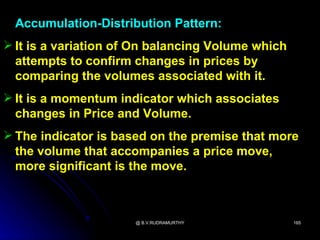 Accumulation-Distribution Pattern:
 It is a variation of On balancing Volume which
  attempts to confirm changes in prices by
  comparing the volumes associated with it.
 It is a momentum indicator which associates
  changes in Price and Volume.
 The indicator is based on the premise that more
  the volume that accompanies a price move,
  more significant is the move.



                      @ B.V.RUDRAMURTHY            165
 