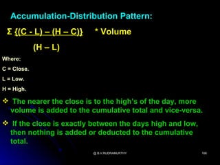 Accumulation-Distribution Pattern:
 Σ {(C - L) – (H – C)}    * Volume
             (H – L)
Where:
C = Close.
L = Low.
H = High.

 The nearer the close is to the high’s of the day, more
 volume is added to the cumulative total and vice-versa.
 If the close is exactly between the days high and low,
 then nothing is added or deducted to the cumulative
 total.
                          @ B.V.RUDRAMURTHY                166
 