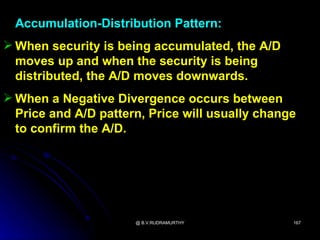Accumulation-Distribution Pattern:
 When security is being accumulated, the A/D
  moves up and when the security is being
  distributed, the A/D moves downwards.
 When a Negative Divergence occurs between
  Price and A/D pattern, Price will usually change
  to confirm the A/D.




                      @ B.V.RUDRAMURTHY          167
 
