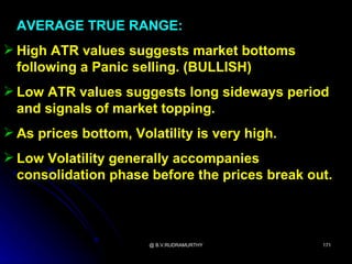 AVERAGE TRUE RANGE:
 High ATR values suggests market bottoms
  following a Panic selling. (BULLISH)
 Low ATR values suggests long sideways period
  and signals of market topping.
 As prices bottom, Volatility is very high.
 Low Volatility generally accompanies
  consolidation phase before the prices break out.



                       @ B.V.RUDRAMURTHY        171
 