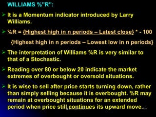 WILLIAMS %”R”:
 It is a Momentum indicator introduced by Larry
  Williams.
 %R = {Highest high in n periods – Latest close} * - 100
   {Highest high in n periods – Lowest low in n periods}
 The interpretation of Williams %R is very similar to
  that of a Stochastic.
 Reading over 80 or below 20 indicate the market
  extremes of overbought or oversold situations.
 It is wise to sell after price starts turning down, rather
  than simply selling because it is overbought. %R may
  remain at overbought situations for an extended
  period when price still continues its upward move.
                         @ B.V.RUDRAMURTHY              174
 