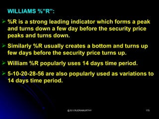 WILLIAMS %”R”:
 %R is a strong leading indicator which forms a peak
  and turns down a few day before the security price
  peaks and turns down.
 Similarly %R usually creates a bottom and turns up
  few days before the security price turns up.
 William %R popularly uses 14 days time period.
 5-10-20-28-56 are also popularly used as variations to
  14 days time period.




                        @ B.V.RUDRAMURTHY            175
 