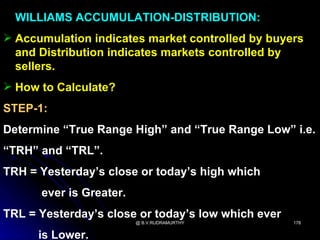 WILLIAMS ACCUMULATION-DISTRIBUTION:
 Accumulation indicates market controlled by buyers
  and Distribution indicates markets controlled by
  sellers.
 How to Calculate?
STEP-1:
Determine “True Range High” and “True Range Low” i.e.
“TRH” and “TRL”.
TRH = Yesterday’s close or today’s high which
      ever is Greater.
TRL = Yesterday’s close or today’s low which ever
                         @ B.V.RUDRAMURTHY          178


      is Lower.
 