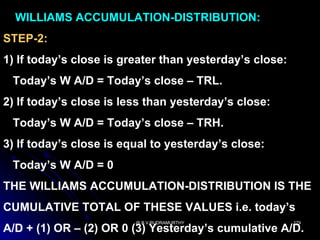 WILLIAMS ACCUMULATION-DISTRIBUTION:
STEP-2:
1) If today’s close is greater than yesterday’s close:
 Today’s W A/D = Today’s close – TRL.
2) If today’s close is less than yesterday’s close:
 Today’s W A/D = Today’s close – TRH.
3) If today’s close is equal to yesterday’s close:
 Today’s W A/D = 0
THE WILLIAMS ACCUMULATION-DISTRIBUTION IS THE
CUMULATIVE TOTAL OF THESE VALUES i.e. today’s
                         @ B.V.RUDRAMURTHY               179
A/D + (1) OR – (2) OR 0 (3) Yesterday’s cumulative A/D.
 