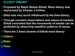 ELLIOTT THEORY:
 Proposed by Ralph Nelson Elliott, Wave theory was
  improvised by Charles J Collins.
 Elliot was very much influenced by the Dow theory.
 Through constant observations and nature of markets,
  Elliott concluded that the movements of stocks can be
  predicted by observing repetitive patterns of waves.
 There are 3 basic tenants of Elliott wave theory:
f) Pattern.
g)Ratio.
h)Time.
                        @ B.V.RUDRAMURTHY             187
 