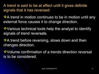 A trend is said to be at effect until it gives definite
signals that it has reversed:
A trend in motion continues to be in motion until any
external force causes it to change direction.
Various technical tools help the analyst to identify
signals of trend reversals.
A trend before reversing, slows down and then
changes direction.
Volume confirmation of a trends direction reversal
is to be considered.

                         @ B.V.RUDRAMURTHY                19
 