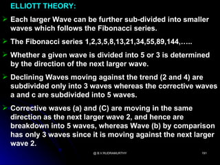 ELLIOTT THEORY:
 Each larger Wave can be further sub-divided into smaller
  waves which follows the Fibonacci series.
 The Fibonacci series 1,2,3,5,8,13,21,34,55,89,144,…..
 Whether a given wave is divided into 5 or 3 is determined
  by the direction of the next larger wave.
 Declining Waves moving against the trend (2 and 4) are
  subdivided only into 3 waves whereas the corrective waves
  a and c are subdivided into 5 waves.
 Corrective waves (a) and (C) are moving in the same
  direction as the next larger wave 2, and hence are
  breakdown into 5 waves, whereas Wave (b) by comparison
  has only 3 waves since it is moving against the next larger
  wave 2.
                          @ B.V.RUDRAMURTHY               191
 