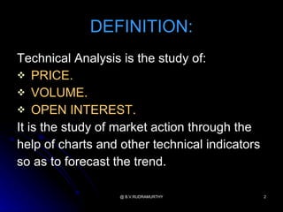 DEFINITION:
Technical Analysis is the study of:
 PRICE.
 VOLUME.
 OPEN INTEREST.
It is the study of market action through the
help of charts and other technical indicators
so as to forecast the trend.

                   @ B.V.RUDRAMURTHY            2
 
