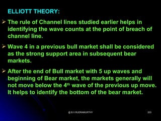 ELLIOTT THEORY:
 The rule of Channel lines studied earlier helps in
  identifying the wave counts at the point of breach of
  channel line.
 Wave 4 in a previous bull market shall be considered
  as the strong support area in subsequent bear
  markets.
 After the end of Bull market with 5 up waves and
  beginning of Bear market, the markets generally will
  not move below the 4th wave of the previous up move.
  It helps to identify the bottom of the bear market.


                        @ B.V.RUDRAMURTHY            203
 