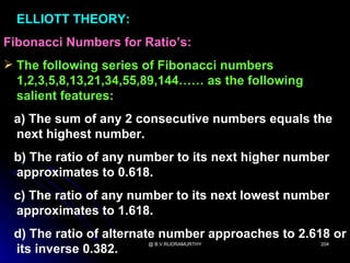 ELLIOTT THEORY:
Fibonacci Numbers for Ratio’s:
 The following series of Fibonacci numbers
  1,2,3,5,8,13,21,34,55,89,144…… as the following
  salient features:
 a) The sum of any 2 consecutive numbers equals the
 next highest number.
 b) The ratio of any number to its next higher number
 approximates to 0.618.
 c) The ratio of any number to its next lowest number
 approximates to 1.618.
 d) The ratio of alternate number approaches to 2.618 or
                       @ B.V.RUDRAMURTHY            204
 its inverse 0.382.
 