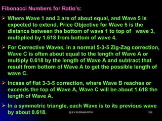 Fibonacci Numbers for Ratio’s:
 Where Wave 1 and 3 are of about equal, and Wave 5 is
  expected to extend, Price Objective for Wave 5 is the
  distance between the bottom of wave 1 to top of wave 3,
  multiplied by 1.618 from bottom of wave 4.
 For Corrective Waves, in a normal 5-3-5 Zig-Zag correction,
  Wave C is often about equal to the length of Wave A or
  multiply 0.618 by the length of Wave A and subtract that
  result from bottom of Wave A to get the possible length of
  wave C.
 Incase of flat 3-3-5 correction, where Wave B reaches or
  exceeds the top of Wave A, Wave C will be about 1.618 the
  length of Wave A.
 In a symmetric triangle, each Wave is to its previous wave
  by about 0.618.         @ B.V.RUDRAMURTHY              206
 