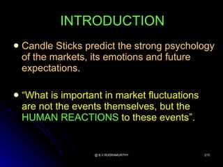 INTRODUCTION
   Candle Sticks predict the strong psychology
    of the markets, its emotions and future
    expectations.

   “What is important in market fluctuations
    are not the events themselves, but the
    HUMAN REACTIONS to these events”.


                    @ B.V.RUDRAMURTHY           215
 