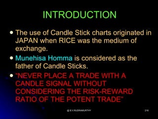 INTRODUCTION
 The use of Candle Stick charts originated in
  JAPAN when RICE was the medium of
  exchange.
 Munehisa Homma is considered as the
  father of Candle Sticks.
 “NEVER PLACE A TRADE WITH A
  CANDLE SIGNAL WITHOUT
  CONSIDERING THE RISK-REWARD
  RATIO OF THE POTENT TRADE”
                  @ B.V.RUDRAMURTHY        216
 