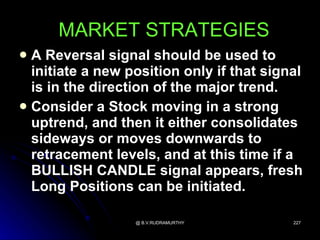 MARKET STRATEGIES
 A Reversal signal should be used to
  initiate a new position only if that signal
  is in the direction of the major trend.
 Consider a Stock moving in a strong
  uptrend, and then it either consolidates
  sideways or moves downwards to
  retracement levels, and at this time if a
  BULLISH CANDLE signal appears, fresh
  Long Positions can be initiated.

                  @ B.V.RUDRAMURTHY        227
 