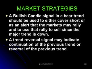 MARKET STRATEGIES
 A Bullish Candle signal in a bear trend
  should be used to either cover short or
  as an alert that the markets may rally
  and to use that rally to sell since the
  major trend is down.
 A trend reversal signal may indicate
  continuation of the previous trend or
  reversal of the previous trend.


                 @ B.V.RUDRAMURTHY      228
 