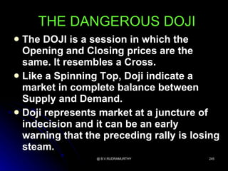 THE DANGEROUS DOJI
 The DOJI is a session in which the
  Opening and Closing prices are the
  same. It resembles a Cross.
 Like a Spinning Top, Doji indicate a
  market in complete balance between
  Supply and Demand.
 Doji represents market at a juncture of
  indecision and it can be an early
  warning that the preceding rally is losing
  steam.
                 @ B.V.RUDRAMURTHY       245
 