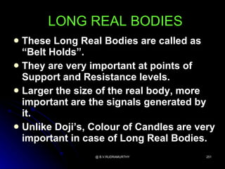 LONG REAL BODIES
 These Long Real Bodies are called as
  “Belt Holds”.
 They are very important at points of
  Support and Resistance levels.
 Larger the size of the real body, more
  important are the signals generated by
  it.
 Unlike Doji’s, Colour of Candles are very
  important in case of Long Real Bodies.
                 @ B.V.RUDRAMURTHY       251
 