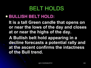 BELT HOLDS
   BULLISH BELT HOLD:
    It is a tall Green candle that opens on
    or near the lows of the day and closes
    at or near the highs of the day.
    A Bullish belt hold appearing in a
    decline forecasts a potential rally and
    at the ascent confirms the intactness
    of the Bull trend.

                  @ B.V.RUDRAMURTHY      252
 
