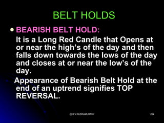 BELT HOLDS
BEARISH BELT HOLD:

It is a Long Red Candle that Opens at
or near the high’s of the day and then
falls down towards the lows of the day
and closes at or near the low’s of the
day.
Appearance of Bearish Belt Hold at the
end of an uptrend signifies TOP
REVERSAL.

              @ B.V.RUDRAMURTHY     254
 