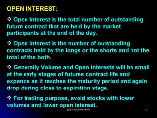 OPEN INTEREST:
 Open Interest is the total number of outstanding
future contract that are held by the market
participants at the end of the day.
 Open interest is the number of outstanding
contracts held by the longs or the shorts and not the
total of the both.
 Generally Volume and Open interests will be small
at the early stages of futures contract life and
expands as it reaches the maturity period and again
drop during close to expiration stage.
 For trading purpose, avoid stocks with lower
volumes and lower open interest.
                      @ B.V.RUDRAMURTHY              27
 