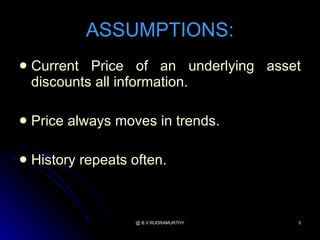 ASSUMPTIONS:
   Current Price of an underlying asset
    discounts all information.

   Price always moves in trends.

   History repeats often.



                    @ B.V.RUDRAMURTHY   3
 