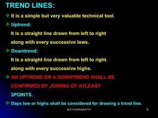 TREND LINES:
 It is a simple but very valuable technical tool.
 Uptrend:
  It is a straight line drawn from left to right
  along with every successive lows.
 Downtrend:
  It is a straight line drawn from left to right.
  along with every successive highs.
 AN UPTREND OR A DOWNTREND SHALL BE
  CONFIRMED BY JOINING OF ATLEAST
  3POINTS.
 Days low or highs shall be considered for drawing a trend line.
                             @ B.V.RUDRAMURTHY                      39
 