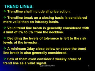 TREND LINES:
 Trendline shall include all price action.
 Trendline break on a closing basis is considered
more valid than on intraday basis.
 Valid trend line break is generally considered with
a limit of 3% to 5% from the neckline.
 Deciding the levels of tolerance is left to the risk
levels of the investor.
 A minimum 2day close below or above the trend
line break is also generally considered.
 Few of them even consider a weekly break of
trend line as a valid signal.
                        @ B.V.RUDRAMURTHY                40
 