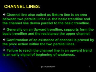 CHANNEL LINES:
 Channel line also called as Return line is an area
between two parallel lines i.e. the basic trendline and
the channel line drawn parallel to the basic trendline.
 Generally on an Upward trendline, supports form the
basic trendline and the resistance the upper channel.
 Confirmation of an existence of channel is proved by
the price action within the two parallel lines.
 Failure to reach the channel line in an upward trend
is an early signal of beginning of weakness.


                        @ B.V.RUDRAMURTHY             44
 