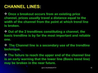 CHANNEL LINES:
 Once a breakout occurs from an existing price
channel, prices usually travel a distance equal to the
width of the channel from the point at which trend line
is broken.
 Out of the 2 trendlines constituting a channel, the
basic trendline is by far the most important and reliable
one.
 The Channel line is a secondary use of the trendline
technique.
 The failure to reach the upper end of the channel line
is an early warning that the lower line (Basic trend line)
may be broken in the near future.
                         @ B.V.RUDRAMURTHY                   45
 