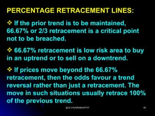 PERCENTAGE RETRACEMENT LINES:
 If the prior trend is to be maintained,
66.67% or 2/3 retracement is a critical point
not to be breached.
 66.67% retracement is low risk area to buy
in an uptrend or to sell on a downtrend.
 If prices move beyond the 66.67%
retracement, then the odds favour a trend
reversal rather than just a retracement. The
move in such situations usually retrace 100%
of the previous trend.
                    @ B.V.RUDRAMURTHY           48
 