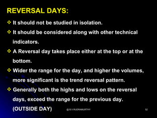 REVERSAL DAYS:
 It should not be studied in isolation.
 It should be considered along with other technical
  indicators.
 A Reversal day takes place either at the top or at the
  bottom.
 Wider the range for the day, and higher the volumes,
  more significant is the trend reversal pattern.
 Generally both the highs and lows on the reversal
  days, exceed the range for the previous day.
  (OUTSIDE DAY)         @ B.V.RUDRAMURTHY                  52
 