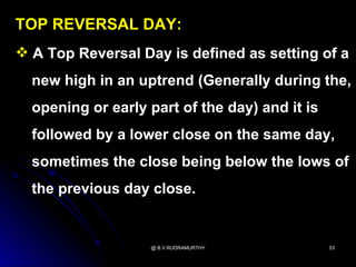 TOP REVERSAL DAY:
 A Top Reversal Day is defined as setting of a
  new high in an uptrend (Generally during the,
  opening or early part of the day) and it is
  followed by a lower close on the same day,
  sometimes the close being below the lows of
  the previous day close.


                   @ B.V.RUDRAMURTHY            53
 