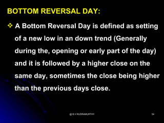 BOTTOM REVERSAL DAY:
 A Bottom Reversal Day is defined as setting
  of a new low in an down trend (Generally
  during the, opening or early part of the day)
  and it is followed by a higher close on the
  same day, sometimes the close being higher
  than the previous days close.


                   @ B.V.RUDRAMURTHY            54
 