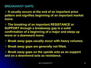 BREAKAWAY GAPS:
 It usually occurs at the end of an important price
pattern and signifies beginning of an important market
move.
 The breaking of an important RESISTANCE or
SUPPORT through a breakaway gap is a solid
confirmation of a beginning of a major and steep up
move or a downward move.
 Break away gaps usually occur with heavy volumes.
 Break away gaps are generally not filled.
 Break away gaps on the upside acts as an support
and on a downtrend acts as resistance.

                       @ B.V.RUDRAMURTHY                 58
 