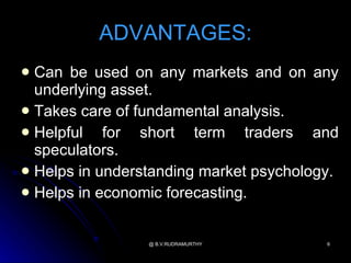 ADVANTAGES:
 Can be used on any markets and on any
  underlying asset.
 Takes care of fundamental analysis.
 Helpful   for short term traders and
  speculators.
 Helps in understanding market psychology.
 Helps in economic forecasting.



                 @ B.V.RUDRAMURTHY       6
 