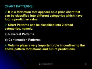 CHART PATTERNS:
 It is a formation that appears on a price chart that
can be classified into different categories which have
future predictive value.
 Chart Patterns can be classified into 2 broad
categories, namely:
a) Reversal Patterns.
b) Continuation Patterns.
 Volume plays a very important role in confirming the
above pattern formations and future predictions.



                        @ B.V.RUDRAMURTHY                64
 