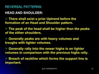 REVERSAL PATTERNS:
HEAD AND SHOULDER:
 There shall exist a prior Uptrend before the
formation of an Head and Shoulder pattern.
 The peak of the head shall be higher than the peaks
of the either shoulders.
 Generally peaks are with heavy volumes and
troughs with lighter volumes.
 Generally rally into the newer highs is on lighter
volumes in comparison with the previous highs rally.
 Breach of neckline which forms the support line is
important.
                       @ B.V.RUDRAMURTHY                65
 