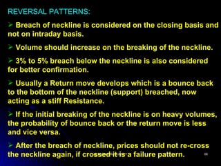 REVERSAL PATTERNS:
 Breach of neckline is considered on the closing basis and
not on intraday basis.
 Volume should increase on the breaking of the neckline.
 3% to 5% breach below the neckline is also considered
for better confirmation.
 Usually a Return move develops which is a bounce back
to the bottom of the neckline (support) breached, now
acting as a stiff Resistance.
 If the initial breaking of the neckline is on heavy volumes,
the probability of bounce back or the return move is less
and vice versa.
 After the breach of neckline, prices should not re-cross
the neckline again, if crossed it is a failure pattern.
                          @ B.V.RUDRAMURTHY              66
 