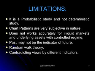 LIMITATIONS:
   It is a Probabilistic study and not deterministic
    study.
   Chart Patterns are very subjective in nature.
   Does not works accurately for illiquid markets
    and underlying assets with controlled regime.
   Past may not be the indicator of future.
   Random walk theory.
   Contradicting views by different indicators.


                      @ B.V.RUDRAMURTHY             7
 