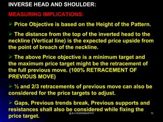 INVERSE HEAD AND SHOULDER:
MEASURING IMPLICATIONS:
 Price Objective is based on the Height of the Pattern.
 The distance from the top of the inverted head to the
neckline (Vertical line) is the expected price upside from
the point of breach of the neckline.
 The above Price objective is a minimum target and
the maximum price target might be the retracement of
the full previous move. (100% RETRACEMENT OF
PREVIOUS MOVE)
 ½ and 2/3 retracements of previous move can also be
considered for the price targets to adjust.
 Gaps, Previous trends break, Previous supports and
resistances shall also be considered while fixing the
                        @ B.V.RUDRAMURTHY             70
price target.
 