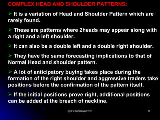 COMPLEX HEAD AND SHOULDER PATTERNS:
 It is a variation of Head and Shoulder Pattern which are
rarely found.
 These are patterns where 2heads may appear along with
a right and a left shoulder.
 It can also be a double left and a double right shoulder.
 They have the same forecasting implications to that of
Normal Head and shoulder pattern.
 A lot of anticipatory buying takes place during the
formation of the right shoulder and aggressive traders take
positions before the confirmation of the pattern itself.
 If the initial positions prove right, additional positions
can be added at the breach of neckline.
                         @ B.V.RUDRAMURTHY                 71
 