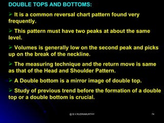 DOUBLE TOPS AND BOTTOMS:
 It is a common reversal chart pattern found very
frequently.
 This pattern must have two peaks at about the same
level.
 Volumes is generally low on the second peak and picks
up on the break of the neckline.
 The measuring technique and the return move is same
as that of the Head and Shoulder Pattern.
 A Double bottom is a mirror image of double top.
 Study of previous trend before the formation of a double
top or a double bottom is crucial.

                       @ B.V.RUDRAMURTHY               74
 