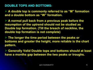 DOUBLE TOPS AND BOTTOMS:
 A double top is commonly referred to as “M” formation
and a double bottom as “W” formation.
 A normal pull back from a previous peak before the
resumption of the uptrend should not be studied as
Double top formation. (Till the breach of neckline, the
double top formation is not complete)
 The longer the time period between the peaks or
bottoms and greater the height, more reliable is the chart
pattern.
 Generally Valid Double tops and bottoms should at least
have a months gap between the two peaks or troughs.


                        @ B.V.RUDRAMURTHY                 75
 