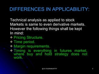 DIFFERENCES IN APPLICABILITY:

Technical analysis as applied to stock
Markets is same to even derivative markets.
However the following things shall be kept
In mind:
 Pricing Structure.
 Time period.
 Margin requirements.
 Timing is everything in futures market,
  where buy and hold strategy does not
  work.

                 @ B.V.RUDRAMURTHY            8
 