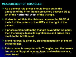 MEASUREMENT OF TRIANGLES:
 As a general rule prices should break out in the
  direction of the Prior Trend somewhere between 2/3 to
  3/4 of the Horizontal width of the triangle.
 Horizontal width is the distance between the BASE at
  the left of the pattern to the APEX at the right of the
  pattern.
 If prices remain within the triangle beyond the 3/4 point,
  then the triangle loses its significance and prices may
  reach to the APEX point.
 Trend reversal is given by closing penetration of one of
  the trendlines.
 Return move is rarely found in Triangles, and the broken
  line acts as Support in @ B.V.RUDRAMURTHY and resistance in a 86
                          an up trend
  down trend.
 