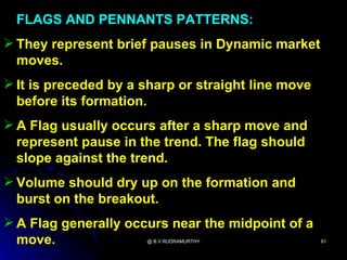 FLAGS AND PENNANTS PATTERNS:
 They represent brief pauses in Dynamic market
  moves.
 It is preceded by a sharp or straight line move
  before its formation.
 A Flag usually occurs after a sharp move and
  represent pause in the trend. The flag should
  slope against the trend.
 Volume should dry up on the formation and
  burst on the breakout.
 A Flag generally occurs near the midpoint of a
  move.               @ B.V.RUDRAMURTHY             91
 
