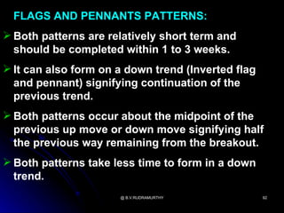 FLAGS AND PENNANTS PATTERNS:
 Both patterns are relatively short term and
  should be completed within 1 to 3 weeks.
 It can also form on a down trend (Inverted flag
  and pennant) signifying continuation of the
  previous trend.
 Both patterns occur about the midpoint of the
  previous up move or down move signifying half
  the previous way remaining from the breakout.
 Both patterns take less time to form in a down
  trend.
                      @ B.V.RUDRAMURTHY             92
 