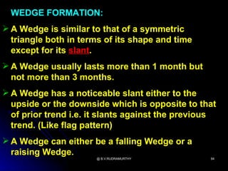 WEDGE FORMATION:
 A Wedge is similar to that of a symmetric
  triangle both in terms of its shape and time
  except for its slant.
 A Wedge usually lasts more than 1 month but
  not more than 3 months.
 A Wedge has a noticeable slant either to the
  upside or the downside which is opposite to that
  of prior trend i.e. it slants against the previous
  trend. (Like flag pattern)
 A Wedge can either be a falling Wedge or a
  raising Wedge.
                      @ B.V.RUDRAMURTHY           94
 
